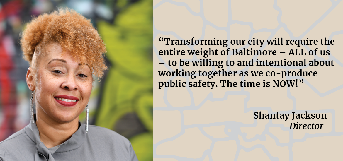 “Transforming our city will require the entire weight of Baltimore – ALL of us – to be willing to and intentional about working together as we co-produce public safety. The time is NOW!” 	Shantay Jackson  Director